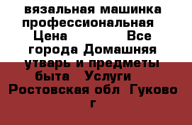 вязальная машинка профессиональная › Цена ­ 15 000 - Все города Домашняя утварь и предметы быта » Услуги   . Ростовская обл.,Гуково г.